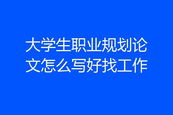 大学生职业规划论文怎么写好找工作