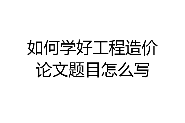 如何学好工程造价论文题目怎么写