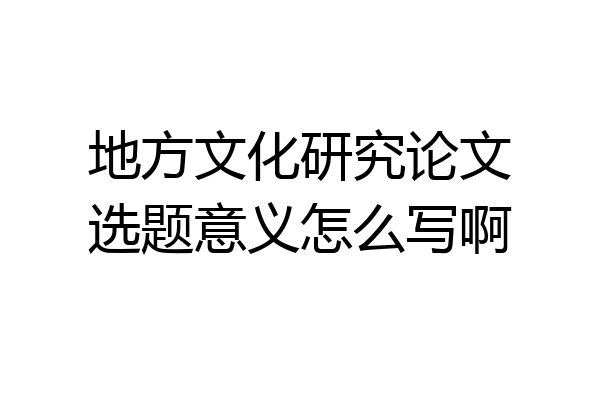 地方文化研究论文选题意义怎么写啊