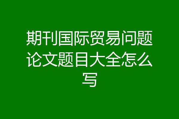 期刊国际贸易问题论文题目大全怎么写