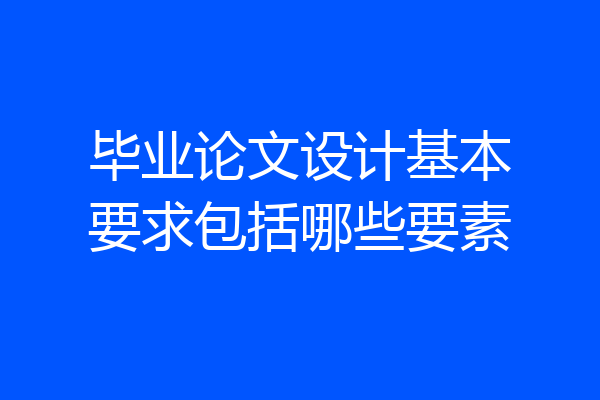 毕业论文设计基本要求包括哪些要素