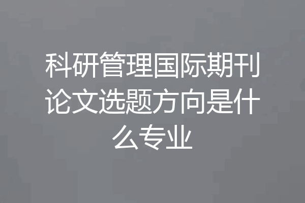 科研管理国际期刊论文选题方向是什么专业