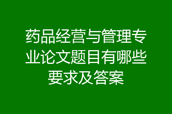 药品经营与管理专业论文题目有哪些要求及答案