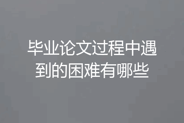 毕业论文过程中遇到的困难有哪些