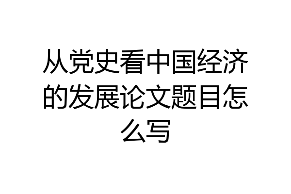 从党史看中国经济的发展论文题目怎么写