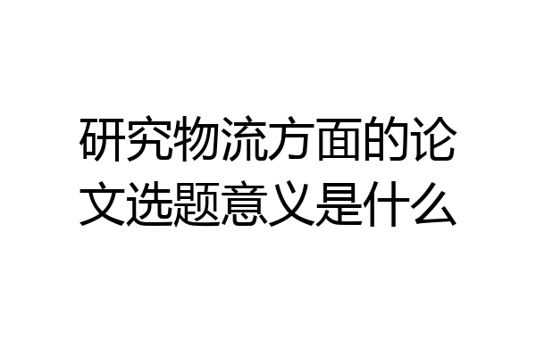 研究物流方面的论文选题意义是什么