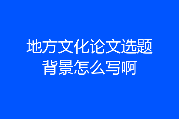 地方文化论文选题背景怎么写啊