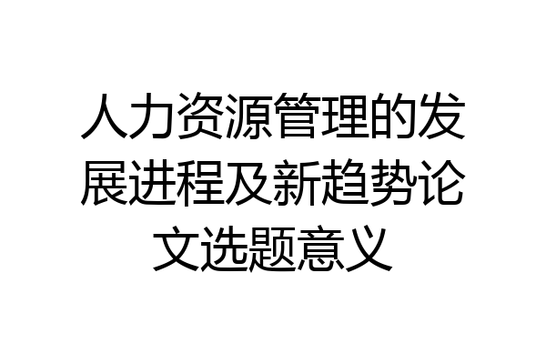 人力资源管理的发展进程及新趋势论文选题意义
