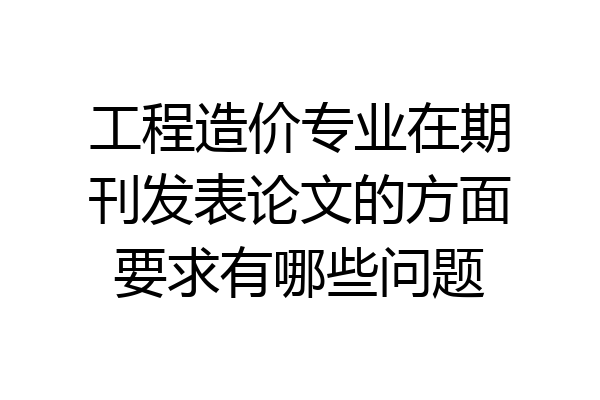 工程造价专业在期刊发表论文的方面要求有哪些问题