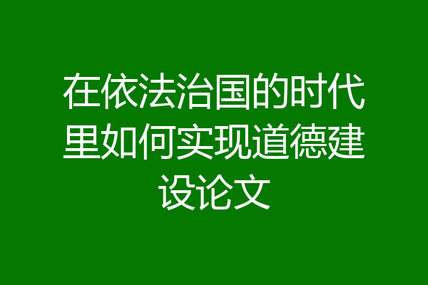 在依法治国的时代里如何实现道德建设论文