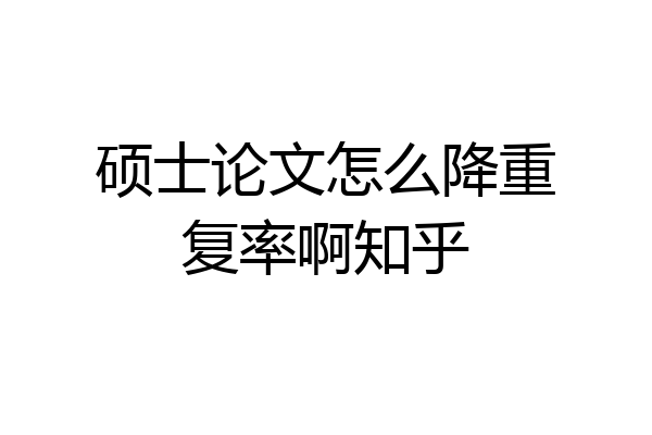 硕士论文怎么降重复率啊知乎