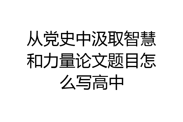 从党史中汲取智慧和力量论文题目怎么写高中