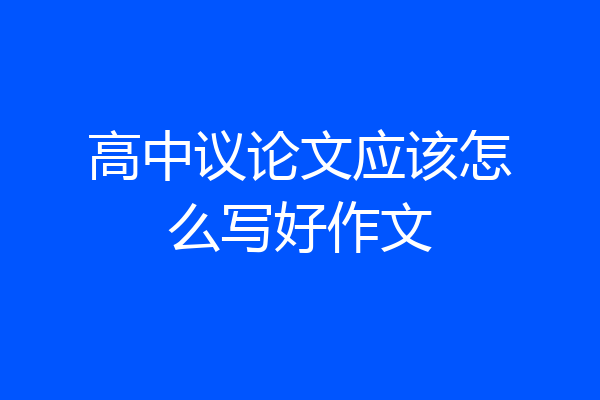 高中议论文应该怎么写好作文