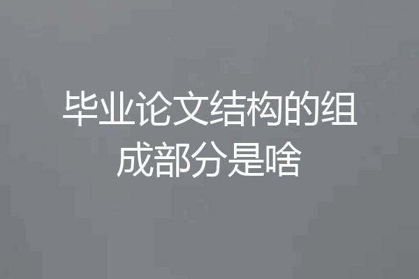 毕业论文结构的组成部分是啥
