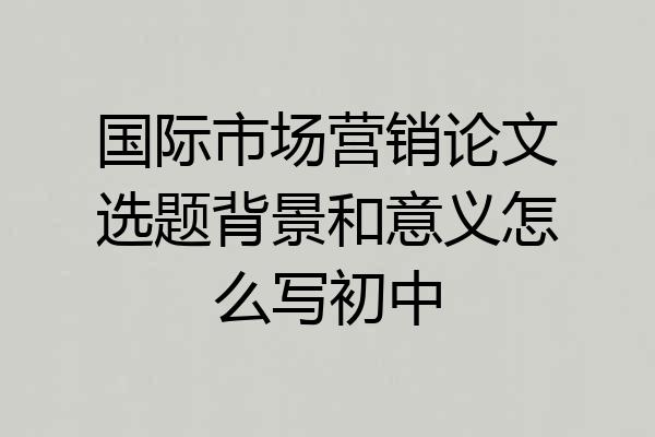 国际市场营销论文选题背景和意义怎么写初中