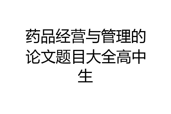 药品经营与管理的论文题目大全高中生