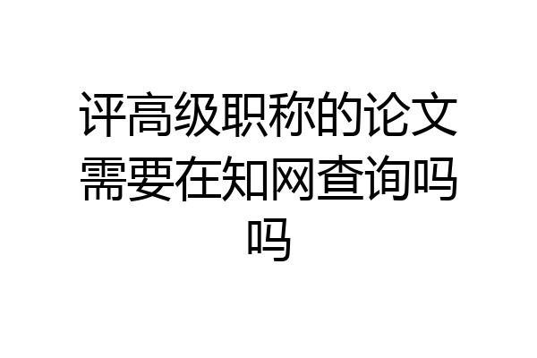 评高级职称的论文需要在知网查询吗吗