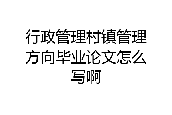 行政管理村镇管理方向毕业论文怎么写啊