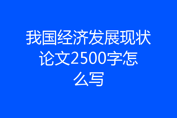我国经济发展现状论文2500字怎么写