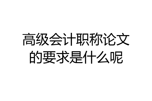 高级会计职称论文的要求是什么呢