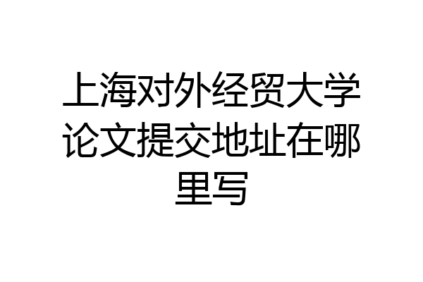 上海对外经贸大学论文提交地址在哪里写