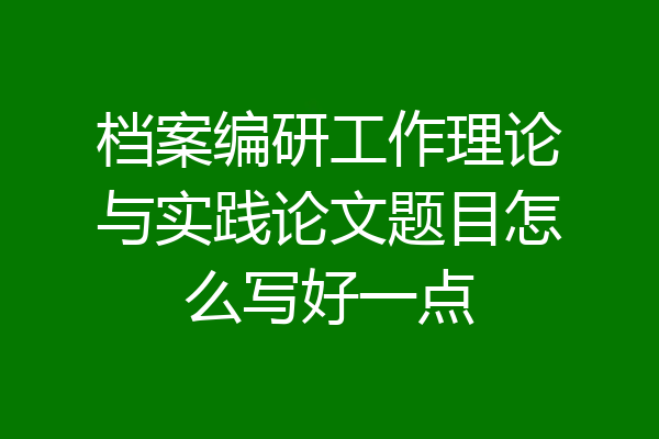 档案编研工作理论与实践论文题目怎么写好一点