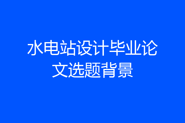 水电站设计毕业论文选题背景