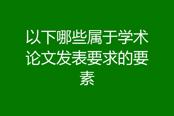 以下哪些属于学术论文发表要求的要素