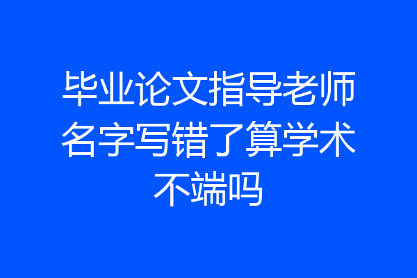 毕业论文指导老师名字写错了算学术不端吗