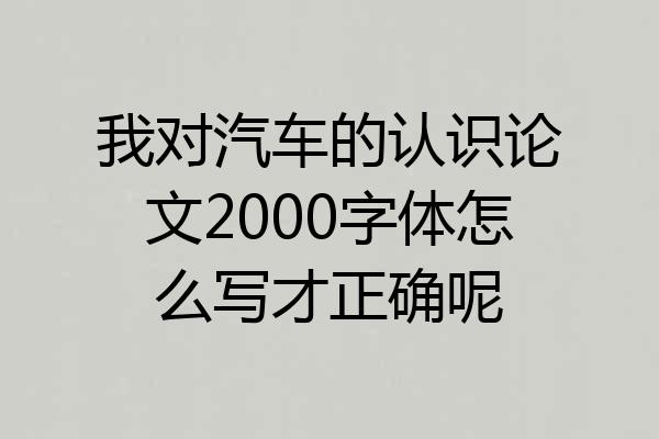 我对汽车的认识论文2000字体怎么写才正确呢