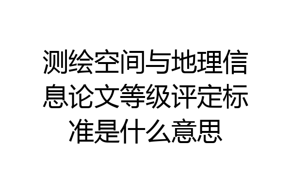 测绘空间与地理信息论文等级评定标准是什么意思