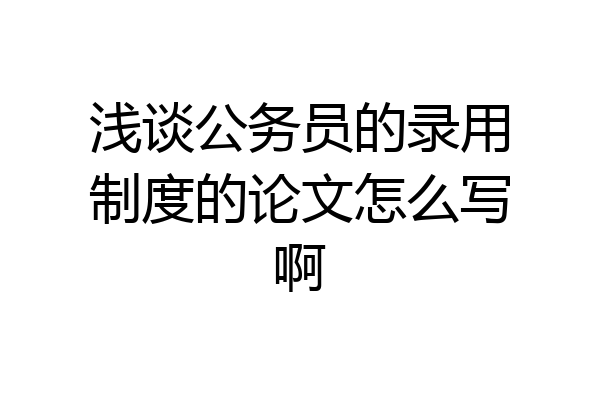 浅谈公务员的录用制度的论文怎么写啊