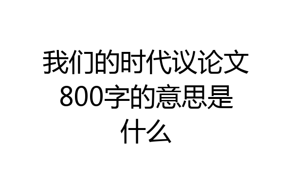 我们的时代议论文800字的意思是什么