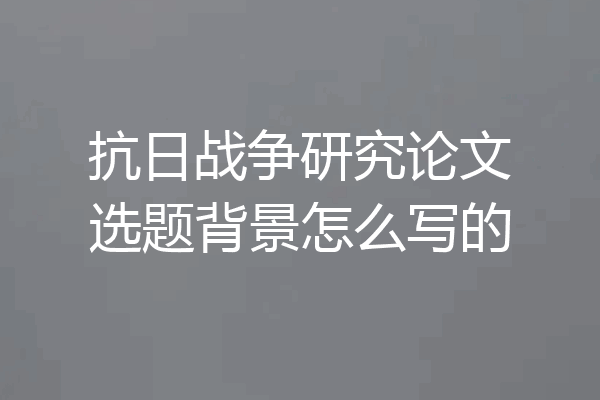 抗日战争研究论文选题背景怎么写的
