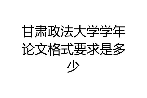 甘肃政法大学学年论文格式要求是多少