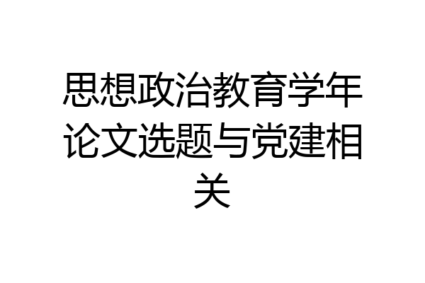 思想政治教育学年论文选题与党建相关