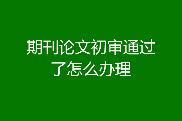 期刊论文初审通过了怎么办理
