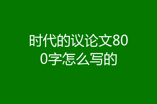 时代的议论文800字怎么写的