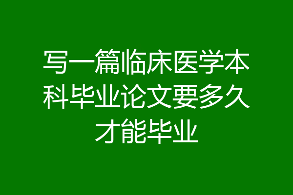 写一篇临床医学本科毕业论文要多久才能毕业