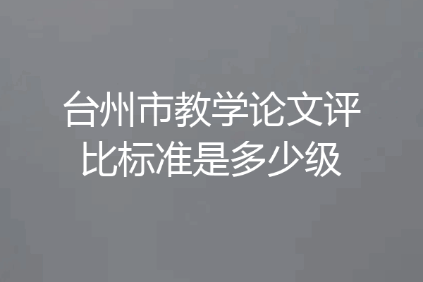 台州市教学论文评比标准是多少级