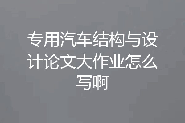 专用汽车结构与设计论文大作业怎么写啊