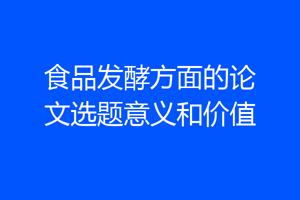 食品发酵方面的论文选题意义和价值