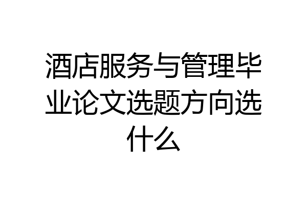 酒店服务与管理毕业论文选题方向选什么