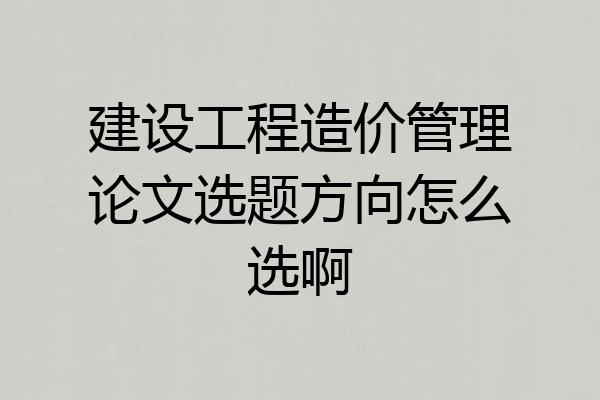 建设工程造价管理论文选题方向怎么选啊