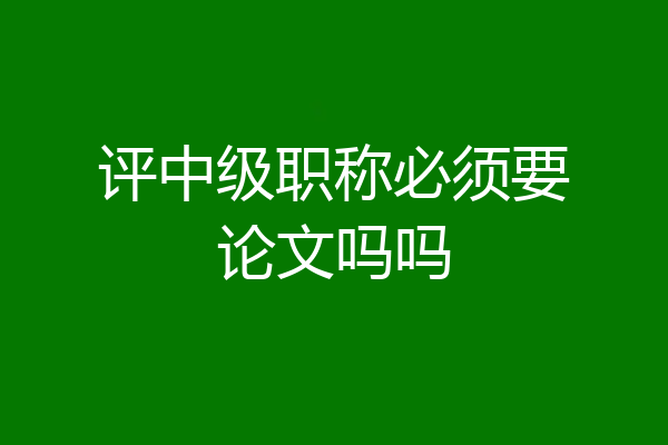 评中级职称必须要论文吗吗