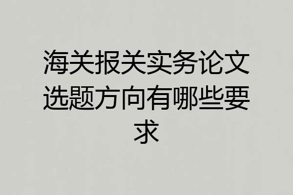 海关报关实务论文选题方向有哪些要求