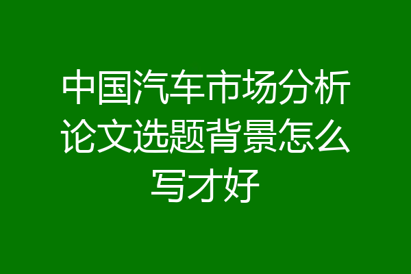 中国汽车市场分析论文选题背景怎么写才好