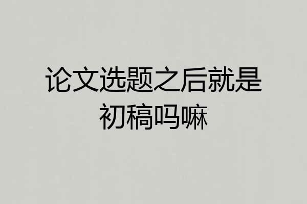 论文选题之后就是初稿吗嘛
