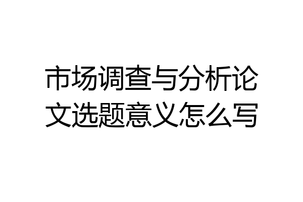 市场调查与分析论文选题意义怎么写