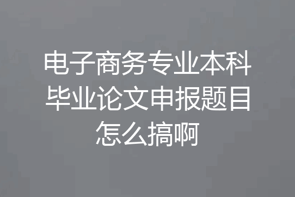 电子商务专业本科毕业论文申报题目怎么搞啊